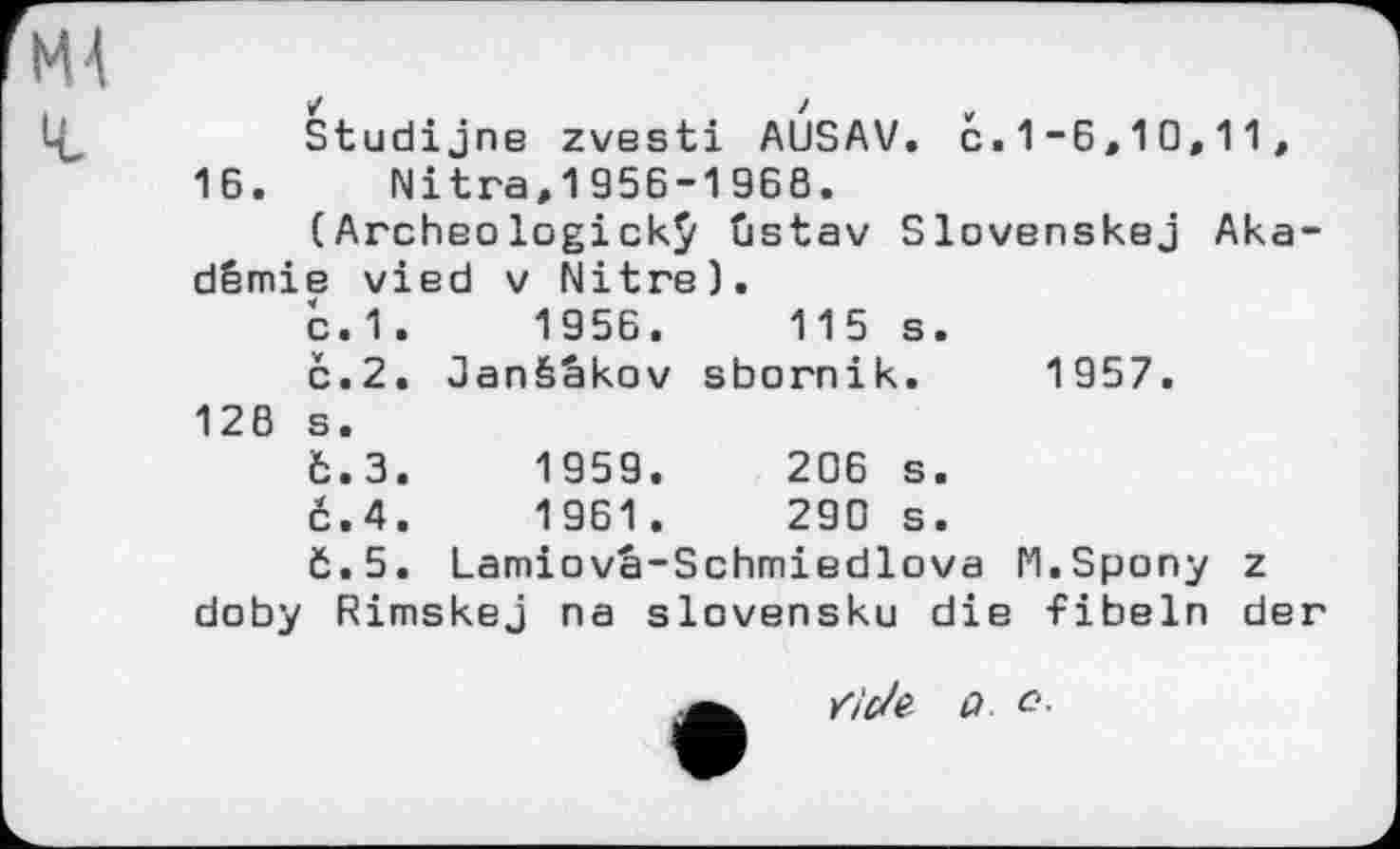 ﻿Studijne zvesti AUSAV. Ć.1-6,10,11, 16. Nitra,1956-1968.
(Archeologickÿ ûstav Slovenskej Aka-dêmie vied v Nitre).
с.1.	1956.	115 s.
č.2. Janšžkov sbornik. 1957. 126 s.
6.3.	1959.	206 s.
č.4.	1961.	290 s.
č.5. Lamiova-Schmiedlova M.Spony z doby Rimskej na slavensku die fibeln der
к7М> û с-